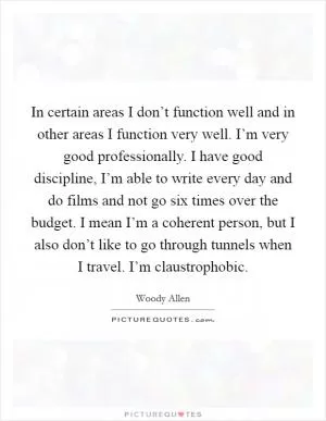 In certain areas I don’t function well and in other areas I function very well. I’m very good professionally. I have good discipline, I’m able to write every day and do films and not go six times over the budget. I mean I’m a coherent person, but I also don’t like to go through tunnels when I travel. I’m claustrophobic Picture Quote #1