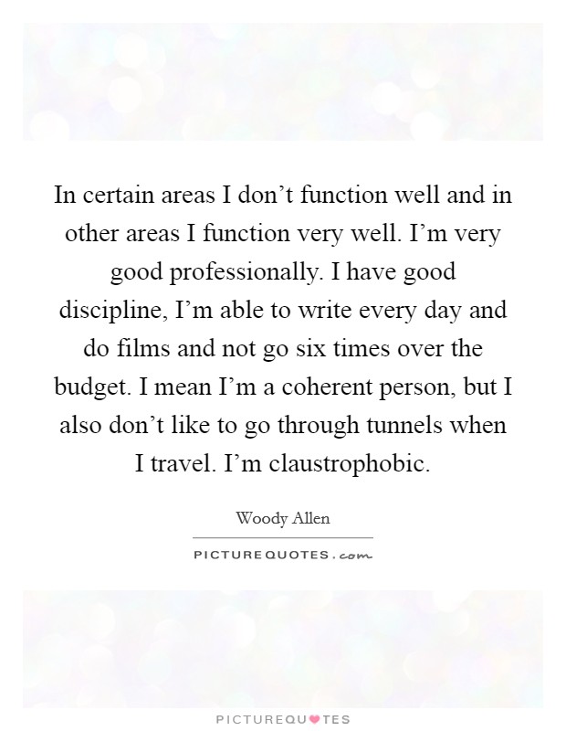 In certain areas I don't function well and in other areas I function very well. I'm very good professionally. I have good discipline, I'm able to write every day and do films and not go six times over the budget. I mean I'm a coherent person, but I also don't like to go through tunnels when I travel. I'm claustrophobic Picture Quote #1