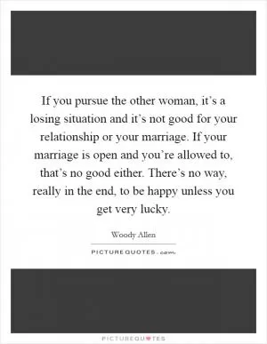 If you pursue the other woman, it’s a losing situation and it’s not good for your relationship or your marriage. If your marriage is open and you’re allowed to, that’s no good either. There’s no way, really in the end, to be happy unless you get very lucky Picture Quote #1