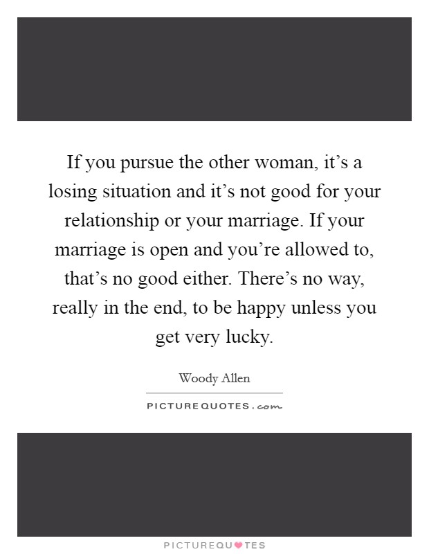 If you pursue the other woman, it's a losing situation and it's not good for your relationship or your marriage. If your marriage is open and you're allowed to, that's no good either. There's no way, really in the end, to be happy unless you get very lucky Picture Quote #1
