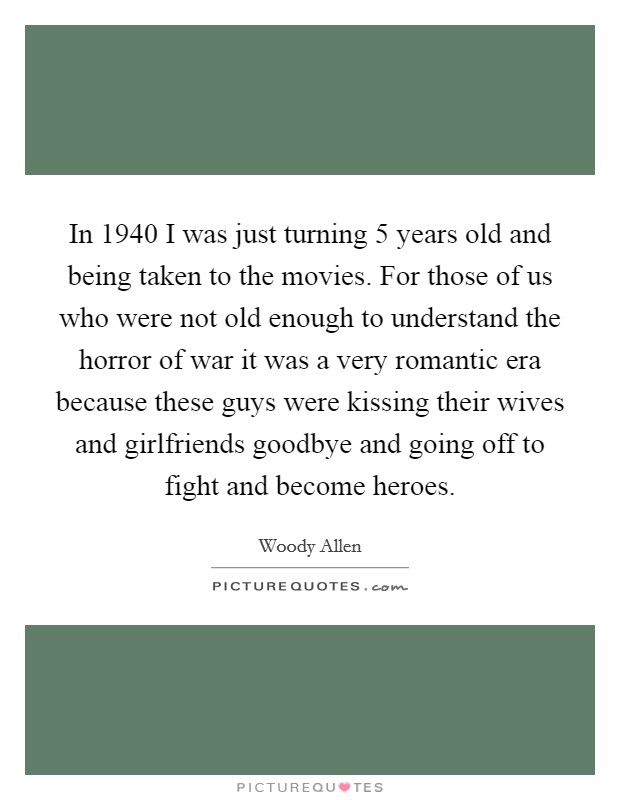 In 1940 I was just turning 5 years old and being taken to the movies. For those of us who were not old enough to understand the horror of war it was a very romantic era because these guys were kissing their wives and girlfriends goodbye and going off to fight and become heroes Picture Quote #1