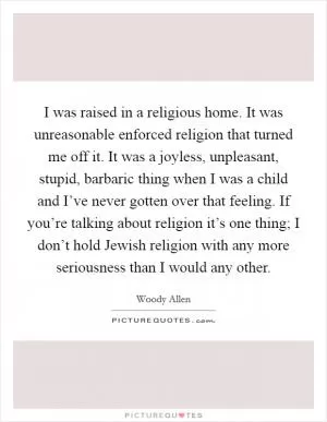 I was raised in a religious home. It was unreasonable enforced religion that turned me off it. It was a joyless, unpleasant, stupid, barbaric thing when I was a child and I’ve never gotten over that feeling. If you’re talking about religion it’s one thing; I don’t hold Jewish religion with any more seriousness than I would any other Picture Quote #1