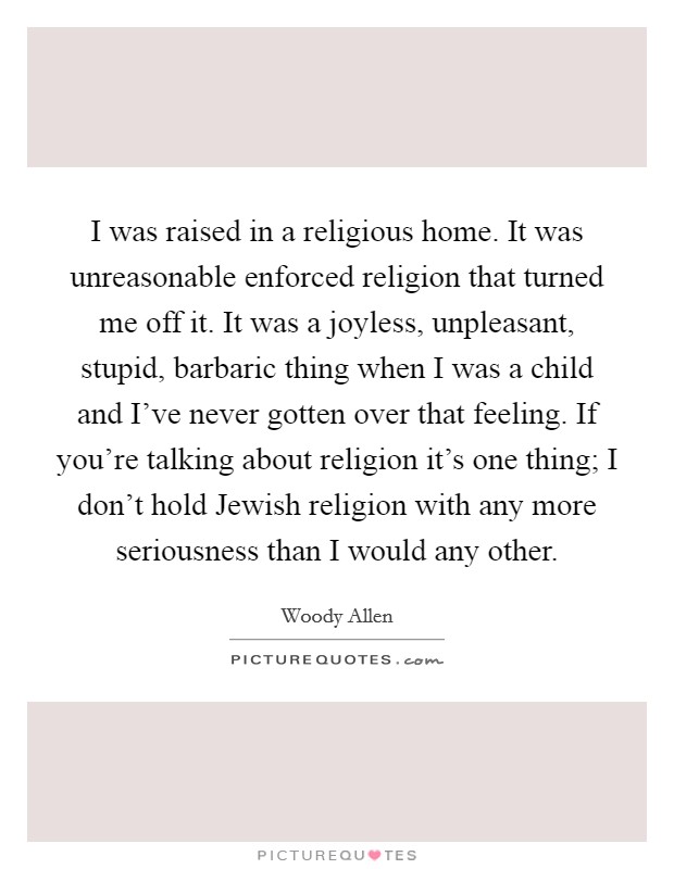 I was raised in a religious home. It was unreasonable enforced religion that turned me off it. It was a joyless, unpleasant, stupid, barbaric thing when I was a child and I've never gotten over that feeling. If you're talking about religion it's one thing; I don't hold Jewish religion with any more seriousness than I would any other Picture Quote #1