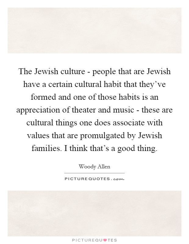 The Jewish culture - people that are Jewish have a certain cultural habit that they've formed and one of those habits is an appreciation of theater and music - these are cultural things one does associate with values that are promulgated by Jewish families. I think that's a good thing Picture Quote #1