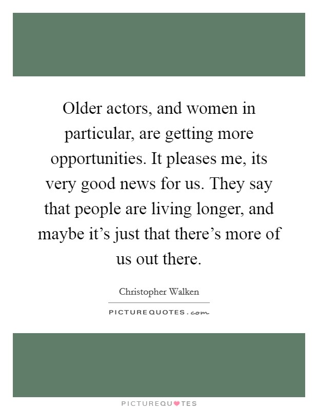 Older actors, and women in particular, are getting more opportunities. It pleases me, its very good news for us. They say that people are living longer, and maybe it's just that there's more of us out there Picture Quote #1