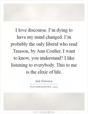 I love discourse. I’m dying to have my mind changed. I’m probably the only liberal who read Treason, by Ann Coulter. I want to know, you understand? I like listening to everybody. This to me is the elixir of life Picture Quote #1