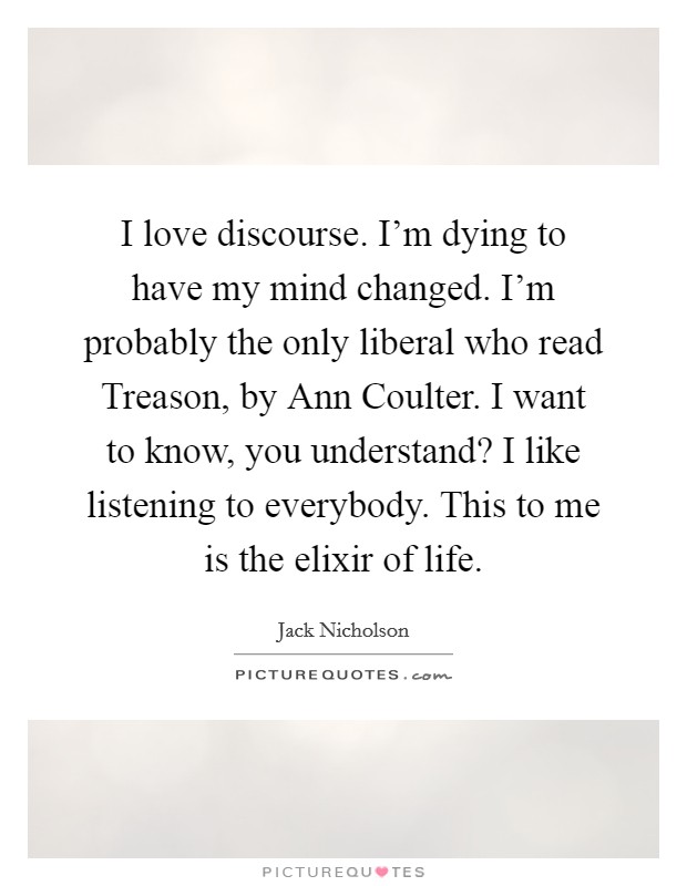 I love discourse. I'm dying to have my mind changed. I'm probably the only liberal who read Treason, by Ann Coulter. I want to know, you understand? I like listening to everybody. This to me is the elixir of life Picture Quote #1