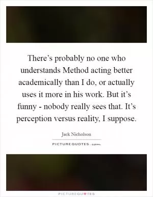 There’s probably no one who understands Method acting better academically than I do, or actually uses it more in his work. But it’s funny - nobody really sees that. It’s perception versus reality, I suppose Picture Quote #1