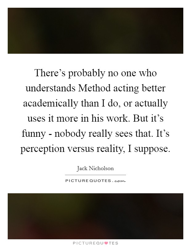 There's probably no one who understands Method acting better academically than I do, or actually uses it more in his work. But it's funny - nobody really sees that. It's perception versus reality, I suppose Picture Quote #1