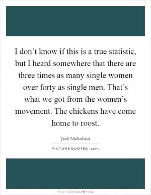 I don’t know if this is a true statistic, but I heard somewhere that there are three times as many single women over forty as single men. That’s what we got from the women’s movement. The chickens have come home to roost Picture Quote #1