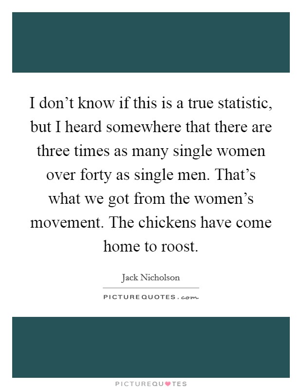 I don't know if this is a true statistic, but I heard somewhere that there are three times as many single women over forty as single men. That's what we got from the women's movement. The chickens have come home to roost Picture Quote #1