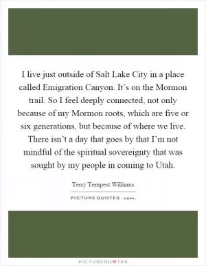 I live just outside of Salt Lake City in a place called Emigration Canyon. It’s on the Mormon trail. So I feel deeply connected, not only because of my Mormon roots, which are five or six generations, but because of where we live. There isn’t a day that goes by that I’m not mindful of the spiritual sovereignty that was sought by my people in coming to Utah Picture Quote #1