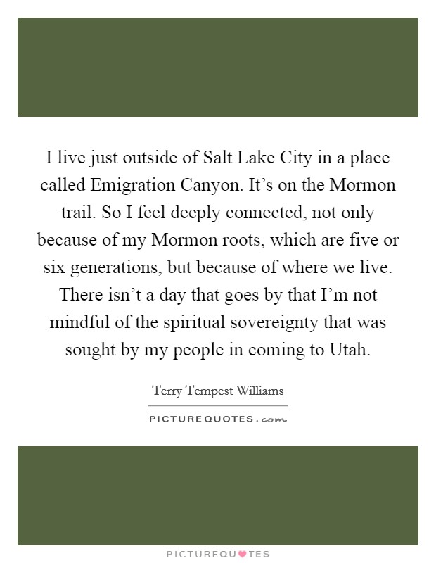 I live just outside of Salt Lake City in a place called Emigration Canyon. It's on the Mormon trail. So I feel deeply connected, not only because of my Mormon roots, which are five or six generations, but because of where we live. There isn't a day that goes by that I'm not mindful of the spiritual sovereignty that was sought by my people in coming to Utah Picture Quote #1