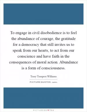 To engage in civil disobedience is to feel the abundance of courage, the gratitude for a democracy that still invites us to speak from our hearts, to act from our conscience and have faith in the consequences of moral action. Abundance is a form of consciousness Picture Quote #1