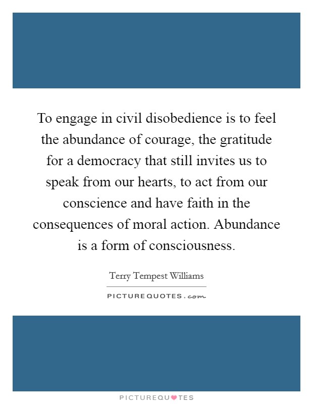 To engage in civil disobedience is to feel the abundance of courage, the gratitude for a democracy that still invites us to speak from our hearts, to act from our conscience and have faith in the consequences of moral action. Abundance is a form of consciousness Picture Quote #1