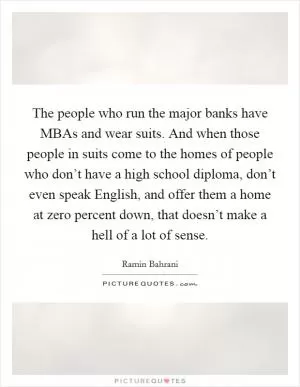 The people who run the major banks have MBAs and wear suits. And when those people in suits come to the homes of people who don’t have a high school diploma, don’t even speak English, and offer them a home at zero percent down, that doesn’t make a hell of a lot of sense Picture Quote #1