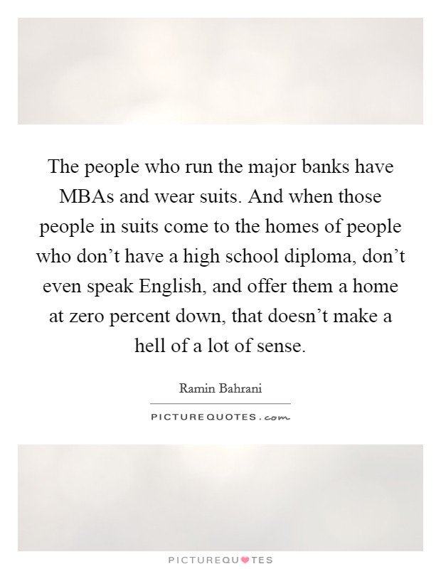 The people who run the major banks have MBAs and wear suits. And when those people in suits come to the homes of people who don't have a high school diploma, don't even speak English, and offer them a home at zero percent down, that doesn't make a hell of a lot of sense Picture Quote #1