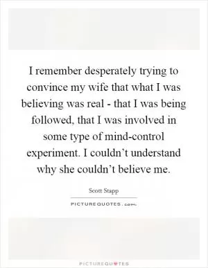 I remember desperately trying to convince my wife that what I was believing was real - that I was being followed, that I was involved in some type of mind-control experiment. I couldn’t understand why she couldn’t believe me Picture Quote #1