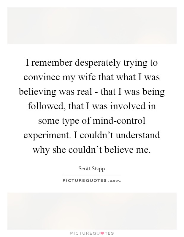 I remember desperately trying to convince my wife that what I was believing was real - that I was being followed, that I was involved in some type of mind-control experiment. I couldn't understand why she couldn't believe me Picture Quote #1