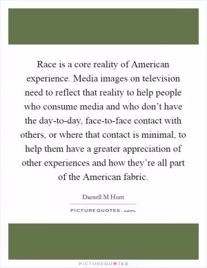 Race is a core reality of American experience. Media images on television need to reflect that reality to help people who consume media and who don’t have the day-to-day, face-to-face contact with others, or where that contact is minimal, to help them have a greater appreciation of other experiences and how they’re all part of the American fabric Picture Quote #1