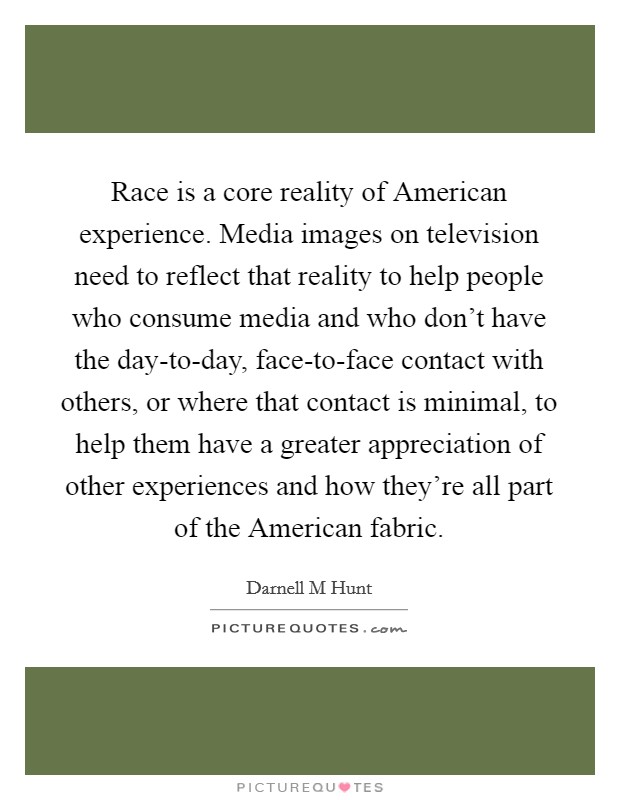 Race is a core reality of American experience. Media images on television need to reflect that reality to help people who consume media and who don't have the day-to-day, face-to-face contact with others, or where that contact is minimal, to help them have a greater appreciation of other experiences and how they're all part of the American fabric Picture Quote #1