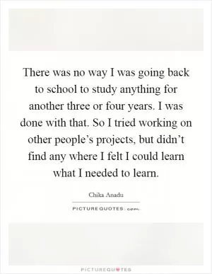 There was no way I was going back to school to study anything for another three or four years. I was done with that. So I tried working on other people’s projects, but didn’t find any where I felt I could learn what I needed to learn Picture Quote #1