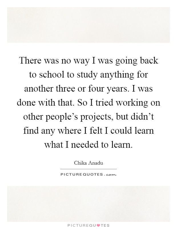 There was no way I was going back to school to study anything for another three or four years. I was done with that. So I tried working on other people's projects, but didn't find any where I felt I could learn what I needed to learn Picture Quote #1
