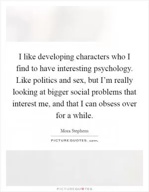 I like developing characters who I find to have interesting psychology. Like politics and sex, but I’m really looking at bigger social problems that interest me, and that I can obsess over for a while Picture Quote #1
