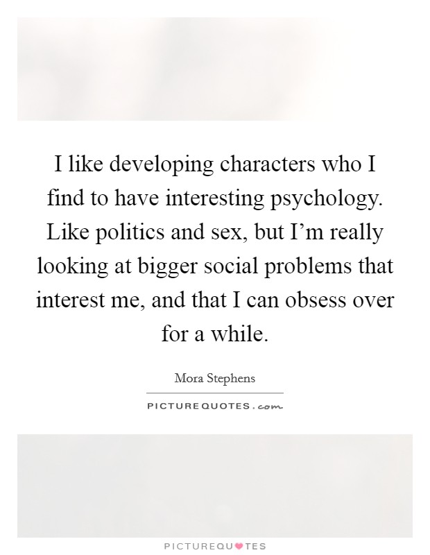 I like developing characters who I find to have interesting psychology. Like politics and sex, but I'm really looking at bigger social problems that interest me, and that I can obsess over for a while Picture Quote #1