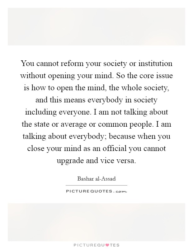 You cannot reform your society or institution without opening your mind. So the core issue is how to open the mind, the whole society, and this means everybody in society including everyone. I am not talking about the state or average or common people. I am talking about everybody; because when you close your mind as an official you cannot upgrade and vice versa Picture Quote #1