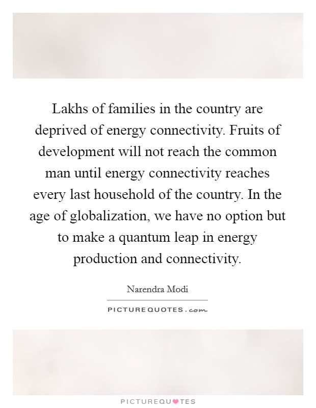 Lakhs of families in the country are deprived of energy connectivity. Fruits of development will not reach the common man until energy connectivity reaches every last household of the country. In the age of globalization, we have no option but to make a quantum leap in energy production and connectivity Picture Quote #1