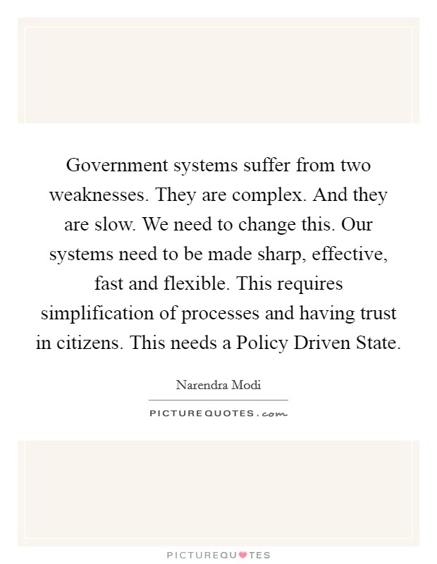 Government systems suffer from two weaknesses. They are complex. And they are slow. We need to change this. Our systems need to be made sharp, effective, fast and flexible. This requires simplification of processes and having trust in citizens. This needs a Policy Driven State Picture Quote #1