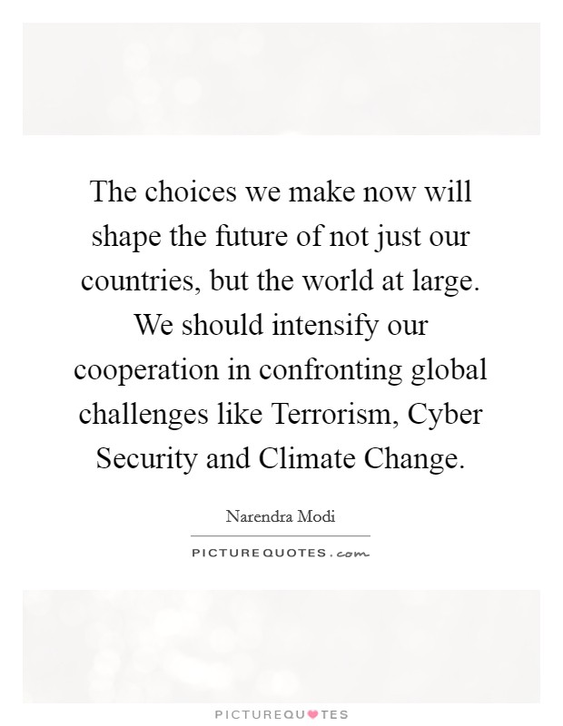 The choices we make now will shape the future of not just our countries, but the world at large. We should intensify our cooperation in confronting global challenges like Terrorism, Cyber Security and Climate Change Picture Quote #1
