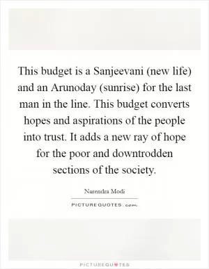 This budget is a Sanjeevani (new life) and an Arunoday (sunrise) for the last man in the line. This budget converts hopes and aspirations of the people into trust. It adds a new ray of hope for the poor and downtrodden sections of the society Picture Quote #1