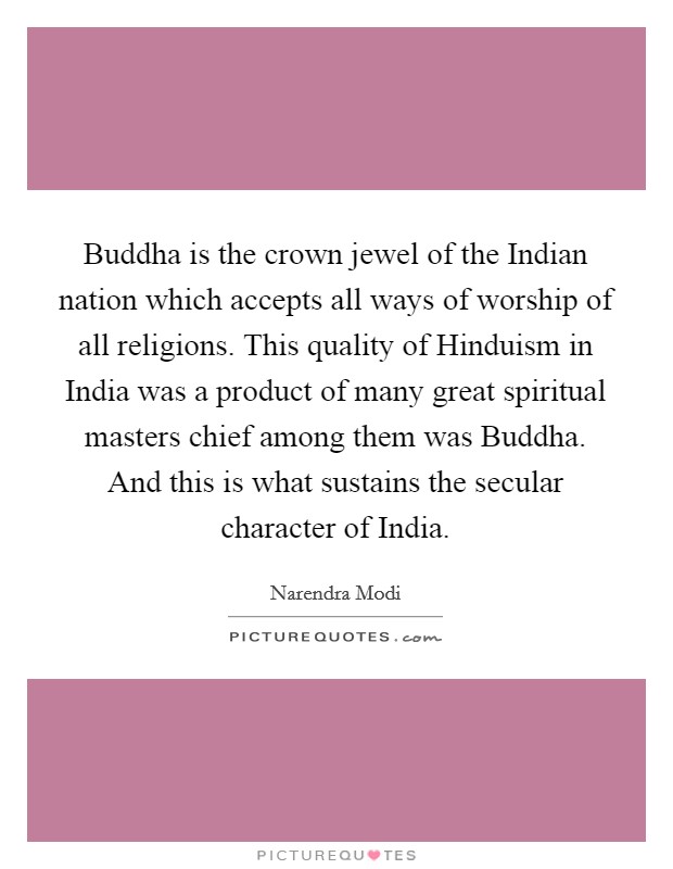 Buddha is the crown jewel of the Indian nation which accepts all ways of worship of all religions. This quality of Hinduism in India was a product of many great spiritual masters chief among them was Buddha. And this is what sustains the secular character of India Picture Quote #1