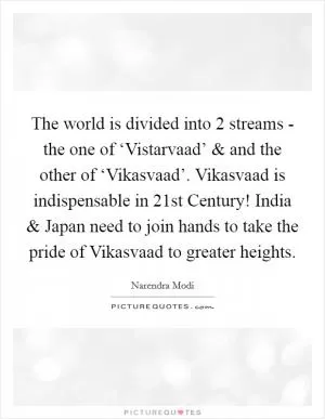 The world is divided into 2 streams - the one of ‘Vistarvaad’ and and the other of ‘Vikasvaad’. Vikasvaad is indispensable in 21st Century! India and Japan need to join hands to take the pride of Vikasvaad to greater heights Picture Quote #1