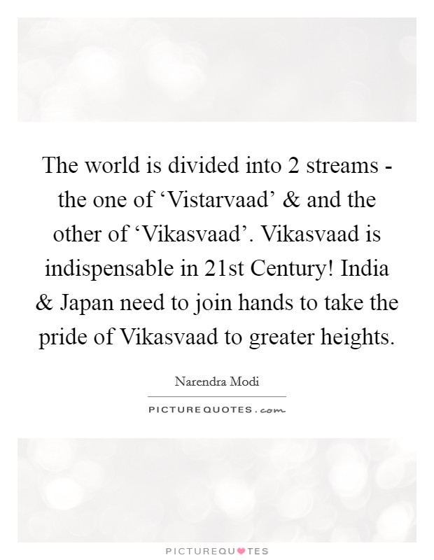 The world is divided into 2 streams - the one of ‘Vistarvaad' and and the other of ‘Vikasvaad'. Vikasvaad is indispensable in 21st Century! India and Japan need to join hands to take the pride of Vikasvaad to greater heights Picture Quote #1