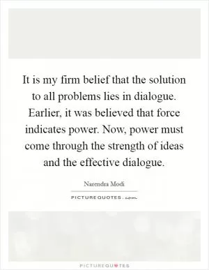 It is my firm belief that the solution to all problems lies in dialogue. Earlier, it was believed that force indicates power. Now, power must come through the strength of ideas and the effective dialogue Picture Quote #1