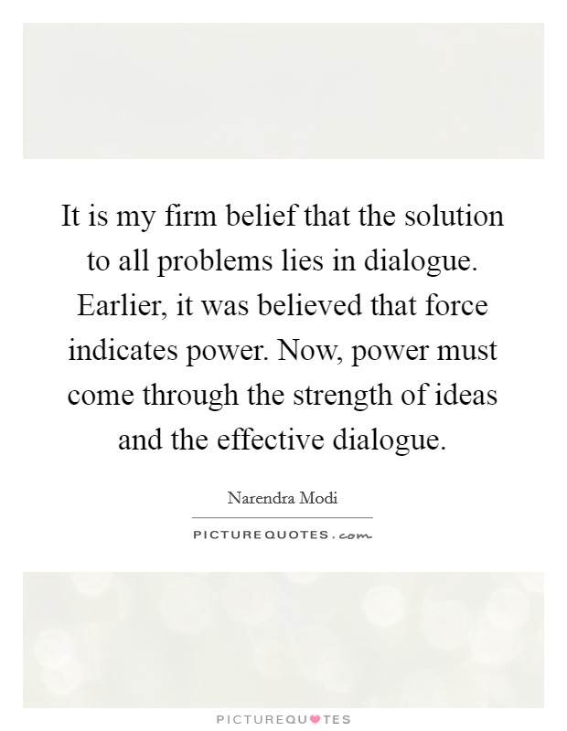 It is my firm belief that the solution to all problems lies in dialogue. Earlier, it was believed that force indicates power. Now, power must come through the strength of ideas and the effective dialogue Picture Quote #1