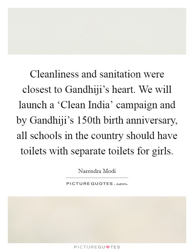 Cleanliness and sanitation were closest to Gandhiji's heart. We will launch a ‘Clean India' campaign and by Gandhiji's 150th birth anniversary, all schools in the country should have toilets with separate toilets for girls Picture Quote #1