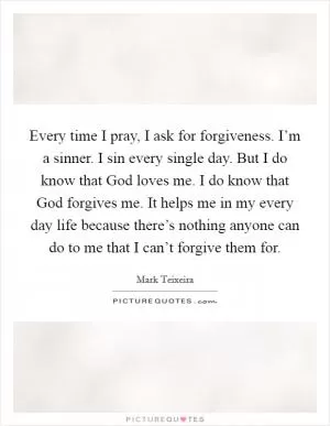 Every time I pray, I ask for forgiveness. I’m a sinner. I sin every single day. But I do know that God loves me. I do know that God forgives me. It helps me in my every day life because there’s nothing anyone can do to me that I can’t forgive them for Picture Quote #1