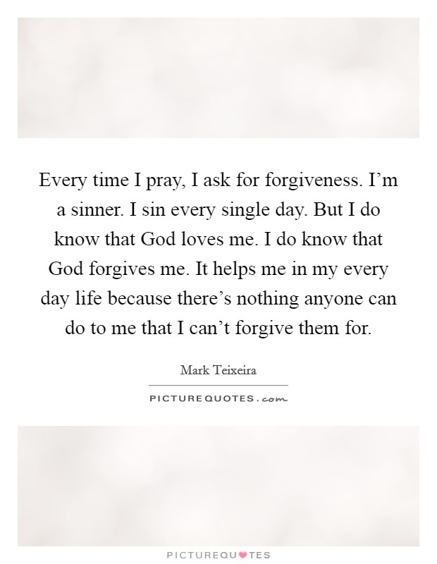 Every time I pray, I ask for forgiveness. I'm a sinner. I sin every single day. But I do know that God loves me. I do know that God forgives me. It helps me in my every day life because there's nothing anyone can do to me that I can't forgive them for Picture Quote #1