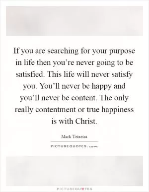 If you are searching for your purpose in life then you’re never going to be satisfied. This life will never satisfy you. You’ll never be happy and you’ll never be content. The only really contentment or true happiness is with Christ Picture Quote #1