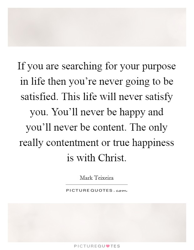 If you are searching for your purpose in life then you're never going to be satisfied. This life will never satisfy you. You'll never be happy and you'll never be content. The only really contentment or true happiness is with Christ Picture Quote #1