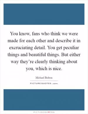 You know, fans who think we were made for each other and describe it in excruciating detail. You get peculiar things and beautiful things. But either way they’re clearly thinking about you, which is nice Picture Quote #1