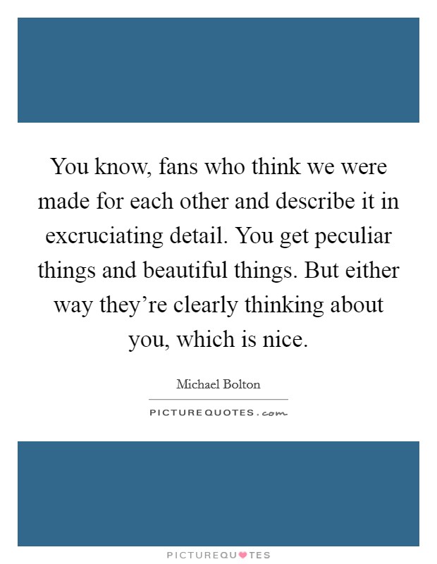 You know, fans who think we were made for each other and describe it in excruciating detail. You get peculiar things and beautiful things. But either way they're clearly thinking about you, which is nice Picture Quote #1