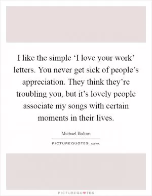 I like the simple ‘I love your work’ letters. You never get sick of people’s appreciation. They think they’re troubling you, but it’s lovely people associate my songs with certain moments in their lives Picture Quote #1