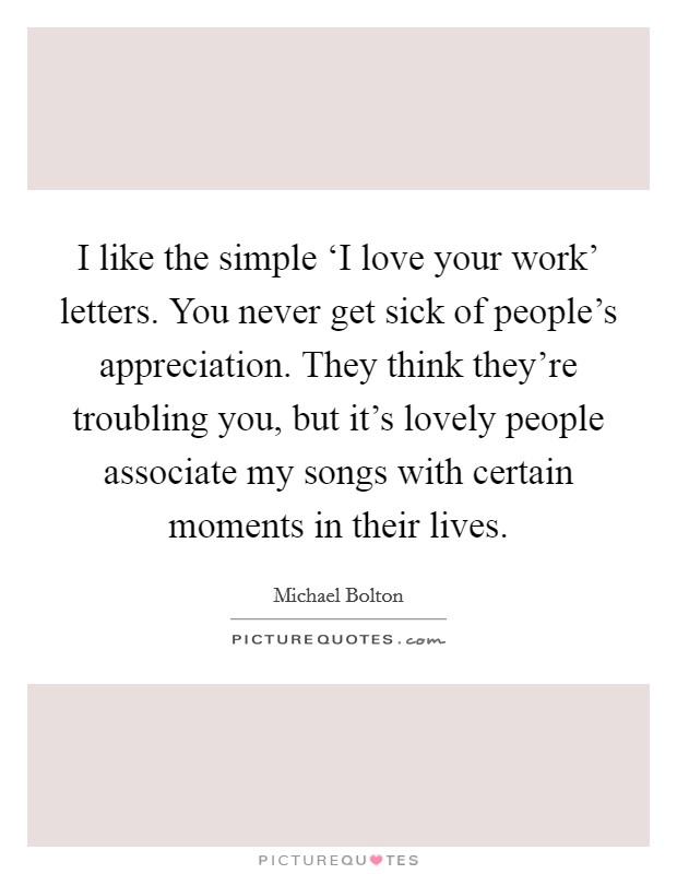 I like the simple ‘I love your work' letters. You never get sick of people's appreciation. They think they're troubling you, but it's lovely people associate my songs with certain moments in their lives Picture Quote #1