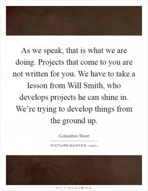 As we speak, that is what we are doing. Projects that come to you are not written for you. We have to take a lesson from Will Smith, who develops projects he can shine in. We’re trying to develop things from the ground up Picture Quote #1