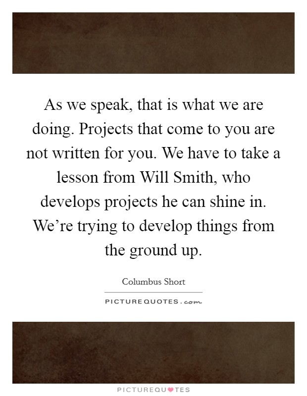 As we speak, that is what we are doing. Projects that come to you are not written for you. We have to take a lesson from Will Smith, who develops projects he can shine in. We're trying to develop things from the ground up Picture Quote #1